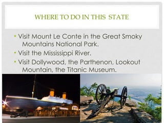 WHERE TO DO IN THIS STATE
• Visit Mount Le Conte in the Great Smoky
Mountains National Park.
• Visit the Mississippi River.
• Visit Dollywood, the Parthenon, Lookout
Mountain, the Titanic Museum.
4
 