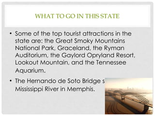 WHAT TO GO IN THIS STATE
●
Some of the top tourist attractions in the
state are: the Great Smoky Mountains
National Park, Graceland, the Ryman
Auditorium, the Gaylord Opryland Resort,
Lookout Mountain, and the Tennessee
Aquarium.
●
The Hernando de Soto Bridge spans the
Mississippi River in Memphis.
6
 