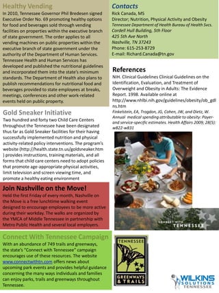 Healthy Vending 
In 2010, Tennessee Governor Phil Bredesen signed 
Executive Order No. 69 promoting healthy options 
for food and beverages sold through vending 
facilities on properties within the executive branch 
of state government. The order applies to all 
vending machines on public properties within the 
executive branch of state government under the 
authority of the Department of Human Services. 
Tennessee Health and Human Services has 
developed and published the nutritional guidelines 
and incorporated them into the state’s minimum 
standards. The Department of Health also plans to 
publish recommendations for nutritional food and 
beverages provided to state employees at breaks, 
meetings, conferences and other work-related 
events held on public property. 
Gold Sneaker Initiative 
Two hundred and forty two Child Care Centers 
throughout the Tennessee have been designated 
thus far as Gold Sneaker facilities for their having 
successfully implemented nutrition and physical 
activity-related policy interventions. The program’s 
website (http://health.state.tn.us/goldsneaker.htm 
) provides instructions, training materials, and all 
forms that child care centers need to adopt policies 
that promote age-appropriate physical activities, 
limit television and screen viewing time, and 
promote a healthy eating environment 
Join Nashville on the Move! 
Held the first Friday of every month, Nashville on 
the Move is a free lunchtime walking event 
designed to encourage employees to be more active 
during their workday. The walks are organized by 
the YMCA of Middle Tennessee in partnership with 
Metro Public Health and several local employers. 
Connect With Tennessee Campaign 
With an abundance of 749 trails and greenways, 
the state’s “Connect with Tennessee” campaign 
encourages use of these resources. The website 
www.connectwithtn.com offers news about 
upcoming park events and provides helpful guidance 
concerning the many ways individuals and families 
can enjoy parks, trails and greenways throughout 
Tennessee. 
Contacts 
Rick Canada, MS 
Director; Nutrition, Physical Activity and Obesity 
Tennessee Department of Health Bureau of Health Svcs. 
Cordell Hull Building, 5th Floor 
425 5th Ave North 
Nashville, TN 37243 
Phone: 615-253-8729 
E-mail: Richard.Canada@tn.gov 
References 
NIH. Clinical Guidelines Clinical Guidelines on the 
Identification, Evaluation, and Treatment of 
Overweight and Obesity in Adults: The Evidence 
Report. 1998. Available online at 
http://www.nhlbi.nih.gov/guidelines/obesity/ob_gdl 
ns.htm 
Finkelstein, EA, Trogdon, JG, Cohen, JW, and Dietz, W. 
Annual medical spending attributable to obesity: Payer-and 
service-specific estimates. Health Affairs 2009; 28(5): 
w822-w831 
