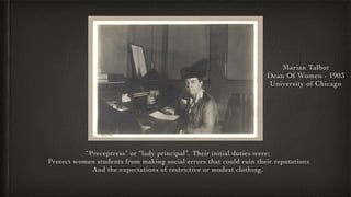 Marian Talbot
Dean Of Women - 1903
University of Chicago
“Preceptress” or “lady principal”. Their initial duties were:
Pro...