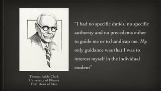 Thomas Arkle Clark
University of Illinois
First Dean of Men
“I had no specific duties, no specific
authority and no preced...