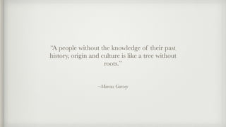 –Marcus Garvey
“A people without the knowledge of their past
history, origin and culture is like a tree without
roots.”
 