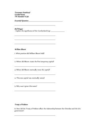 Tennessee Statehood
Guided Notes
TN Standard- 8.39
Essential Question:____________________________________________________________
_______________________________________________________________________
Bell Ringer
- Explain the significance of the Cumberland Gap: _______________________
_______________________________________________________________________
_______________________________________________________________________
_______________________________________________________________________
William Blount
1. What position did William Blount hold?
_______________________________________________________________________
2. Where did Blount create the first temporary capital?
_______________________________________________________________________
3. Where did Blount eventually move the capital?
_______________________________________________________________________
4. This new capital was eventually named
_______________________________________________________________________
5. Why was it given this name?
_______________________________________________________________________
Treaty of Holston
6. How did the Treaty of Holston affect the relationship between the Cherokee and the U.S.
government?
_______________________________________________________________________
 