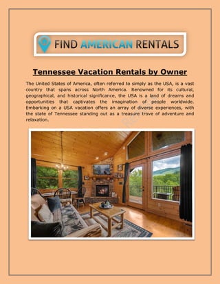 Tennessee Vacation Rentals by Owner
The United States of America, often referred to simply as the USA, is a vast
country that spans across North America. Renowned for its cultural,
geographical, and historical significance, the USA is a land of dreams and
opportunities that captivates the imagination of people worldwide.
Embarking on a USA vacation offers an array of diverse experiences, with
the state of Tennessee standing out as a treasure trove of adventure and
relaxation.
 