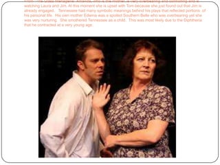 From “The Glass Menagerie” Amanda, who is the mother, is very overbearing and controlling and is watching Laura and Jim. At this moment she is upset with Tom because she just found out that Jim is already engaged.   Tennessee had many symbolic meanings behind his plays that reflected portions  of his personal life.  His own mother Edwina was a spoiled Southern Belle who was overbearing yet she was very nurturing.  She smothered Tennessee as a child.  This was most likely due to the Diphtheria that he contracted at a very young age.