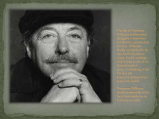 The life of Tennessee Williams and his many struggles to overcome his identity was not easy for him.  When he finally accepted who he was, he finally was at peace. For his writings and his plays, one of his directors said it great, “Everything in his life is in his plays, everything in his plays is in his life”.Tennessee Williams died unexpectedly in his New York residence on February 24, 1983.  