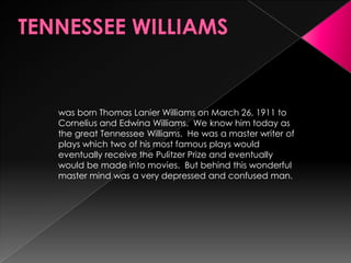 TENNESSEE WILLIAMSwas born Thomas Lanier Williams on March 26, 1911 to Cornelius and Edwina Williams.  We know him today as the great Tennessee Williams.  He was a master writer of plays which two of his most famous plays would eventually receive the Pulitzer Prize and eventually would be made into movies.  But behind this wonderful master mind was a very depressed and confused man. 
