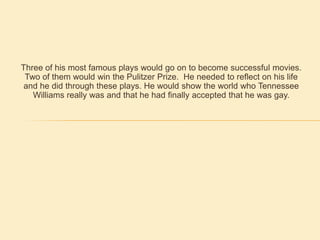 Three of his most famous plays would go on to become successful movies.  Two of them would win the Pulitzer Prize.  He needed to reflect on his life and he did through these plays. He would show the world who Tennessee Williams really was and that he had finally accepted that he was gay. 
