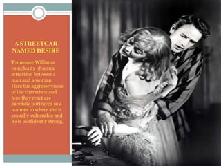 A STREETCAR NAMED DESIRETennessee Williams complexity of sexual attraction between a man and a woman.  Here the aggressiveness of the characters and how they react are carefully portrayed in a manner to where she is sexually vulnerable and he is confidently strong.
