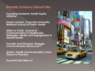 Renata Schiavo/About Me
Founding President, Health Equity
Initiative
Senior Lecturer, Columbia University
Mailman School o...
