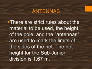 ANTENNAS
There are strict rules about the
material to be used, the height
of the pole, and the "antennas"
are used to mark the limits of
the sides of the net. The net
height for the Sub-Junior
division is 1.67 m.
 