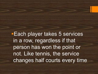 Each player takes 5 services
in a row, regardless if that
person has won the point or
not. Like tennis, the service
changes half courts every time
 