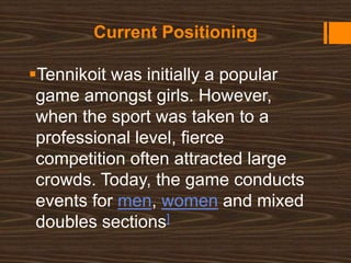 Current Positioning
Tennikoit was initially a popular
game amongst girls. However,
when the sport was taken to a
professional level, fierce
competition often attracted large
crowds. Today, the game conducts
events for men, women and mixed
doubles sections]
 