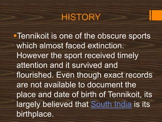 HISTORY
Tennikoit is one of the obscure sports
which almost faced extinction.
However the sport received timely
attention and it survived and
flourished. Even though exact records
are not available to document the
place and date of birth of Tennikoit, its
largely believed that South India is its
birthplace.
 
