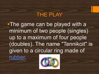 THE PLAY
The game can be played with a
minimum of two people (singles)
up to a maximum of four people
(doubles). The name "Tennikoit" is
given to a circular ring made of
rubber.
 