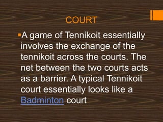 COURT
A game of Tennikoit essentially
involves the exchange of the
tennikoit across the courts. The
net between the two courts acts
as a barrier. A typical Tennikoit
court essentially looks like a
Badminton court
 