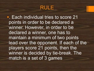 RULE
. Each individual tries to score 21
points in order to be declared a
winner. However, in order to be
declared a winner, one has to
maintain a minimum of two points
lead over the opponent. If each of the
players score 21 points, then the
winner is decided by tie-break. The
match is a set of 3 games
 