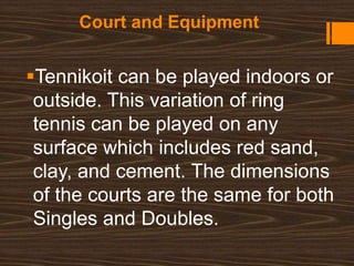 Court and Equipment
Tennikoit can be played indoors or
outside. This variation of ring
tennis can be played on any
surface which includes red sand,
clay, and cement. The dimensions
of the courts are the same for both
Singles and Doubles.
 