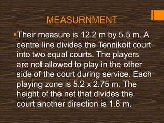 MEASURNMENT
Their measure is 12.2 m by 5.5 m. A
centre line divides the Tennikoit court
into two equal courts. The players
are not allowed to play in the other
side of the court during service. Each
playing zone is 5.2 x 2.75 m. The
height of the net that divides the
court another direction is 1.8 m.
 