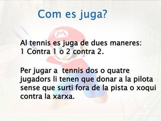 Com es juga?Al tennis es juga de dues maneres:1 Contra 1 o 2 contra 2.Per jugar a  tennis dos o quatre jugadors li tenen que donar a la pilota  sense que surti fora de la pista o xoqui contra la xarxa.   