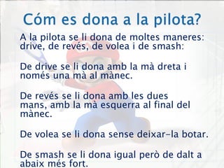 Cóm es dona a la pilota?A la pilota se li dona de moltes maneres: drive, de revés, de volea i de smash:De drive se li dona amb la mà dreta i només una mà al mànec.De revés se li dona amb les dues mans, amb la mà esquerra al final del mànec.De volea se li dona sense deixar-la botar.De smash se li dona igual però de dalt a abaix més fort.