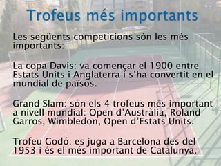 Trofeus més importantsLes següents competicions són les més importants:La copa Davis: va començar el 1900 entre Estats Units i Anglaterra i s’ha convertit en el mundial de països.GrandSlam: són els 4 trofeus més important a nivell mundial: Open d’Austràlia, Roland Garros, Wimbledon, Open d’Estats Units.Trofeu Godó: es juga a Barcelona des del 1953 i és el més important de Catalunya.