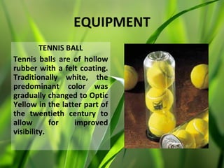 EQUIPMENT
         TENNIS BALL
Tennis balls are of hollow
rubber with a felt coating.
Traditionally white, the
predominant color was
gradually changed to Optic
Yellow in the latter part of
the twentieth century to
allow       for   improved
visibility.
 