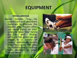 EQUIPMENT
       MISCELLANEOUS
Racket handles may be
  customized with absorbent
  materials to improve the
  players' grip. Players often
  use sweat bands on their
  wrists to keep their hands
  dry as well. Finally,
  although the game can be
  played in a variety of
  shoes, specialized tennis
  shoes have wide, flat soles
  for stability and a built-up
  front structure to avoid
  excess wear.
 