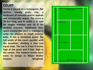 COURT
Tennis is played on a rectangular, flat
surface, usually grass, clay, a
hardcourt of concrete and/or asphalt
and occasionally carpet. The court is
78 feet long, and its width is 27 feet
for singles matches and 36 ft for
doubles matches. Additional clear
space around the court is required in
order for players to reach overrun
balls. A net is stretched across the
full width of the court, parallel with
the baselines, dividing it into two
equal ends. The net is 3 feet 6 inches
high at the posts and 3 feet high in
the center. The modern tennis court
owes its design to Major Walter
Clopton                    Wingfield.
 