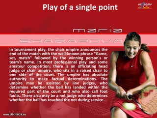 Play of a single point



In tournament play, the chair umpire announces the
end of the match with the well-known phrase "Game,
set, match" followed by the winning person's or
team's name. In most professional play and some
amateur competition, there is an officiating head
judge or chair umpire, who sits in a raised chair to
one side of the court. The umpire has absolute
authority to make factual determinations. The
umpire may be assisted by line judges, who
determine whether the ball has landed within the
required part of the court and who also call foot
faults. There also may be a net judge who determines
whether the ball has touched the net during service.
 