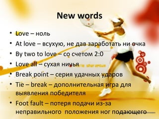 New words
• Love – ноль
• At love – всухую, не дав заработать ни очка
• By two to love – со счетом 2:0
• Love all – сухая ничья
• Break point – серия удачных ударов
• Tie – break – дополнительная игра для
  выявления победителя
• Foot fault – потеря подачи из-за
  неправильного положения ног подающего
 