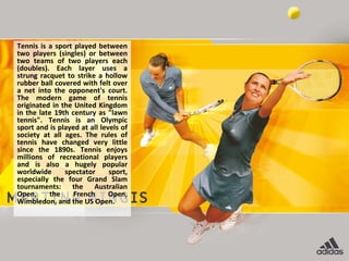 Tennis is a sport played between
two players (singles) or between
two teams of two players each
(doubles). Each layer uses a
strung racquet to strike a hollow
rubber ball covered with felt over
a net into the opponent's court.
The modern game of tennis
originated in the United Kingdom
in the late 19th century as "lawn
tennis". Tennis is an Olympic
sport and is played at all levels of
society at all ages. The rules of
tennis have changed very little
since the 1890s. Tennis enjoys
millions of recreational players
and is also a hugely popular
worldwide      spectator      sport,
especially the four Grand Slam
tournaments: the Australian
Open,     the     French      Open,
Wimbledon, and the US Open.
 