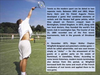 Tennis as the modern sport can be dated to two
separate roots. Between 1859 and 1863, Major
Harry Gem and his friend Augurio Perera
developed a game that combined elements of
rackets and the Basque ball game pelota, which
they played on Perera's croquet lawn in
Birmingham, United Kingdom. In 1872, along with
two local doctors, they founded the world's first
tennis club in Leamington Spa. The Courier of July
23, 1884 recorded one of the first tennis
tournaments, held in the grounds of Shrubland
Hall.

In December 1873, Major Walter Clopton
Wingfield designed and patented a similar game —
which he called sphairistike, and was soon known
simply as "sticky" — for the amusement of his
guests at a garden party on his estate of
Nantclwyd, in Llanelidan, Wales. According to
some tennis historians, modern tennis terminology
also derives from this period, as Wingfield
borrowed both the name and much of the French
vocabulary of real tennis and applied them to his
new game.
 