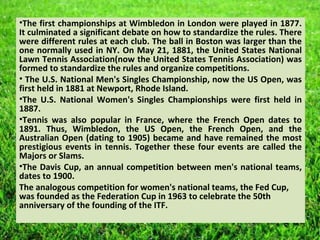 •The first championships at Wimbledon in London were played in 1877.
It culminated a significant debate on how to standardize the rules. There
were different rules at each club. The ball in Boston was larger than the
one normally used in NY. On May 21, 1881, the United States National
Lawn Tennis Association(now the United States Tennis Association) was
formed to standardize the rules and organize competitions.
• The U.S. National Men's Singles Championship, now the US Open, was
first held in 1881 at Newport, Rhode Island.
•The U.S. National Women's Singles Championships were first held in
1887.
•Tennis was also popular in France, where the French Open dates to
1891. Thus, Wimbledon, the US Open, the French Open, and the
Australian Open (dating to 1905) became and have remained the most
prestigious events in tennis. Together these four events are called the
Majors or Slams.
•The Davis Cup, an annual competition between men's national teams,
dates to 1900.
The analogous competition for women's national teams, the Fed Cup,
was founded as the Federation Cup in 1963 to celebrate the 50th
anniversary of the founding of the ITF.
 