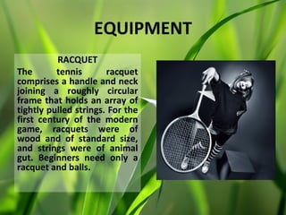 EQUIPMENT
          RACQUET
The       tennis       racquet
comprises a handle and neck
joining a roughly circular
frame that holds an array of
tightly pulled strings. For the
first century of the modern
game, racquets were of
wood and of standard size,
and strings were of animal
gut. Beginners need only a
racquet and balls.
 