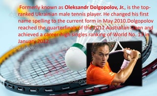Formerly known as Oleksandr Dolgopolov, Jr., is the top-
ranked Ukrainian male tennis player. He changed his first
name spelling to the current form in May 2010.Dolgopolov
reached the quarterfinals of the 2011 Australian Open and
achieved a career-high singles ranking of World No. 13 in
January 2012.
 