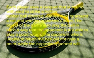 Each player uses a racquet that is strung
with cord to strike a hollow
rubber ball covered with felt over or around
a net and into the opponent's court. The
object of the game is to play the ball in
such a way that the opponent is not able to
play a good return. The opponent who is
unable to return the ball will not gain a
point, while the opposite opponent will.
 