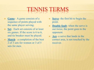TENNIS TERMS
 Game- A game consists of a
sequence of points played with
the same player serving.
 Set- Each set consists of at least
six games. If the score is 6 to 6,
and tie breaker must be played.
 Match- a completion of the best
2 of 3 sets for women or 3 of 5
sets for men.
 Serve- the first hit to begin the
point.
 Double fault- when the serve is
out twice, the point goes to the
opponent.
 Ace- a serve that lands in the
correct area, is not touched by the
receiver.
 