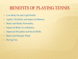 BENEFITS OF PLAYING TENNIS
 Low Body Fat and Lipid Profile.
 Agility, Flexibility and Improved Balance.
 Better and Healty Personality.
 Improved Body Co-ordination.
 Improved Discipline and Social Skills.
 Better and Strategic Mind.
 Having Fun.
 
