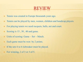 REVIEW
 Tennis was created in Europe thousands years ago.
 Tennis can be played by men, women, children and handicap players.
 For playing tennis we need racquets, balls, net and court.
 Scoring is 15 , 30 , 40 and game.
 Units of scoring: Game – Set – Match.
 Each game must be won by 2 points.
 If the sets 6 to 6 tiebreaker must be played.
 For winning, 2 of 3 or 3 of 5.
 