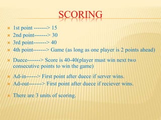 SCORING
 1st point -------> 15
 2nd point-------> 30
 3rd point-------> 40
 4th point-------> Game (as long as one player is 2 points ahead)
 Duece-------> Score is 40-40(player must win next two
consecutive points to win the game)
 Ad-in------> First point after duece if server wins.
 Ad-out-------> First point after duece if reciever wins.
 There are 3 units of scoring.
 