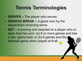 Tennis Terminologies
• SERVER – The player who serves.
• SERVICE BREAK – A game won by the
player/team receiving serve.
• SET – A scoring unit awarded to a player who or
team that has won: (a) 6 or more games and has
a two- game lead; or (b) 6 games and the
tiebreak game when played at 6-all.
 