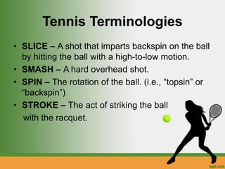 Tennis Terminologies
• SLICE – A shot that imparts backspin on the ball
by hitting the ball with a high-to-low motion.
• SMASH – A hard overhead shot.
• SPIN – The rotation of the ball. (i.e., “topsin” or
“backspin”)
• STROKE – The act of striking the ball
with the racquet.
 