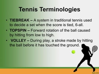 Tennis Terminologies
• TIEBREAK – A system in traditional tennis used
to decide a set when the score is tied, 6-all.
• TOPSPIN – Forward rotation of the ball caused
by hitting from low to high.
• VOLLEY – During play, a stroke made by hitting
the ball before it has touched the ground.
 