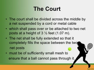 The Court
• The court shall be divided across the middle by
a net suspended by a cord or metal cable
• which shall pass over or be attached to two net
posts at a height of 3 ½ feet (1.07 m).
• The net shall be fully extended so that it
completely fills the space between the two
net posts
• must be of sufficiently small mesh to
ensure that a ball cannot pass through it.
 