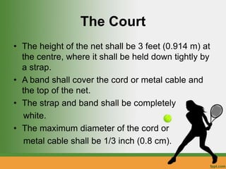 The Court
• The height of the net shall be 3 feet (0.914 m) at
the centre, where it shall be held down tightly by
a strap.
• A band shall cover the cord or metal cable and
the top of the net.
• The strap and band shall be completely
white.
• The maximum diameter of the cord or
metal cable shall be 1/3 inch (0.8 cm).
 