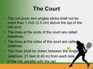 The Court
• The net posts and singles sticks shall not be
more than 1 inch (2.5 cm) above the top of the
net cord.
• The lines at the ends of the court are called
baselines.
• The lines at the sides of the court are called
sidelines.
• Two lines shall be drawn between the singles
sidelines, 21 feet (6.40 m) from each side
of the net, parallel with the net.
 