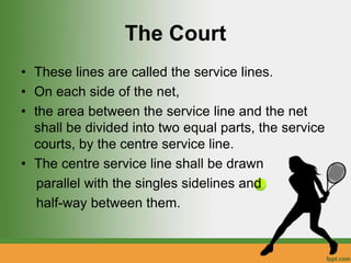 The Court
• These lines are called the service lines.
• On each side of the net,
• the area between the service line and the net
shall be divided into two equal parts, the service
courts, by the centre service line.
• The centre service line shall be drawn
parallel with the singles sidelines and
half-way between them.
 