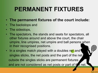 PERMANENT FIXTURES
• The permanent fixtures of the court include:
• The backstops and
• The sidestops,
• The spectators, the stands and seats for spectators, all
other fixtures around and above the court, the chair
umpire, line umpires, net umpire and ball persons when
in their recognised positions.
• In a singles match played with a doubles net and
singles sticks, the net posts and the part of the net
outside the singles sticks are permanent fixtures
and are not considered as net posts or part of the net.
 