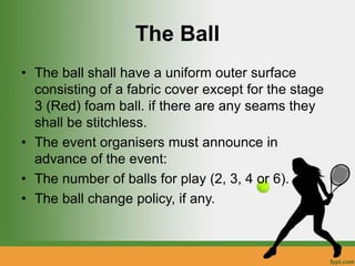 The Ball
• The ball shall have a uniform outer surface
consisting of a fabric cover except for the stage
3 (Red) foam ball. if there are any seams they
shall be stitchless.
• The event organisers must announce in
advance of the event:
• The number of balls for play (2, 3, 4 or 6).
• The ball change policy, if any.
 